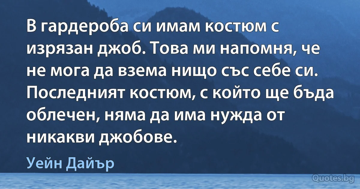 В гардероба си имам костюм с изрязан джоб. Това ми напомня, че не мога да взема нищо със себе си. Последният костюм, с който ще бъда облечен, няма да има нужда от никакви джобове. (Уейн Дайър)