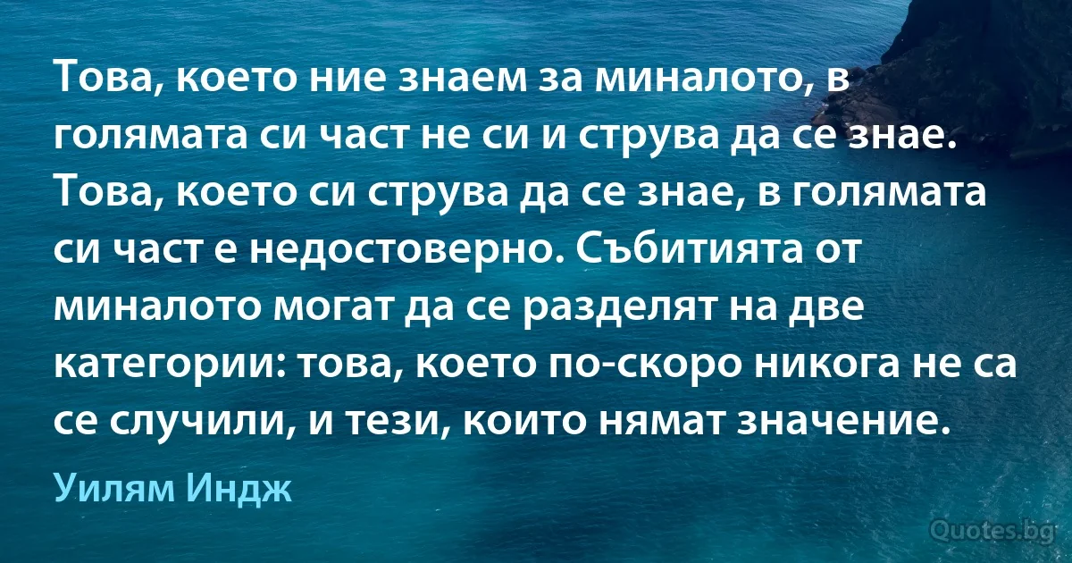 Това, което ние знаем за миналото, в голямата си част не си и струва да се знае. Това, което си струва да се знае, в голямата си част е недостоверно. Събитията от миналото могат да се разделят на две категории: това, което по-скоро никога не са се случили, и тези, които нямат значение. (Уилям Индж)