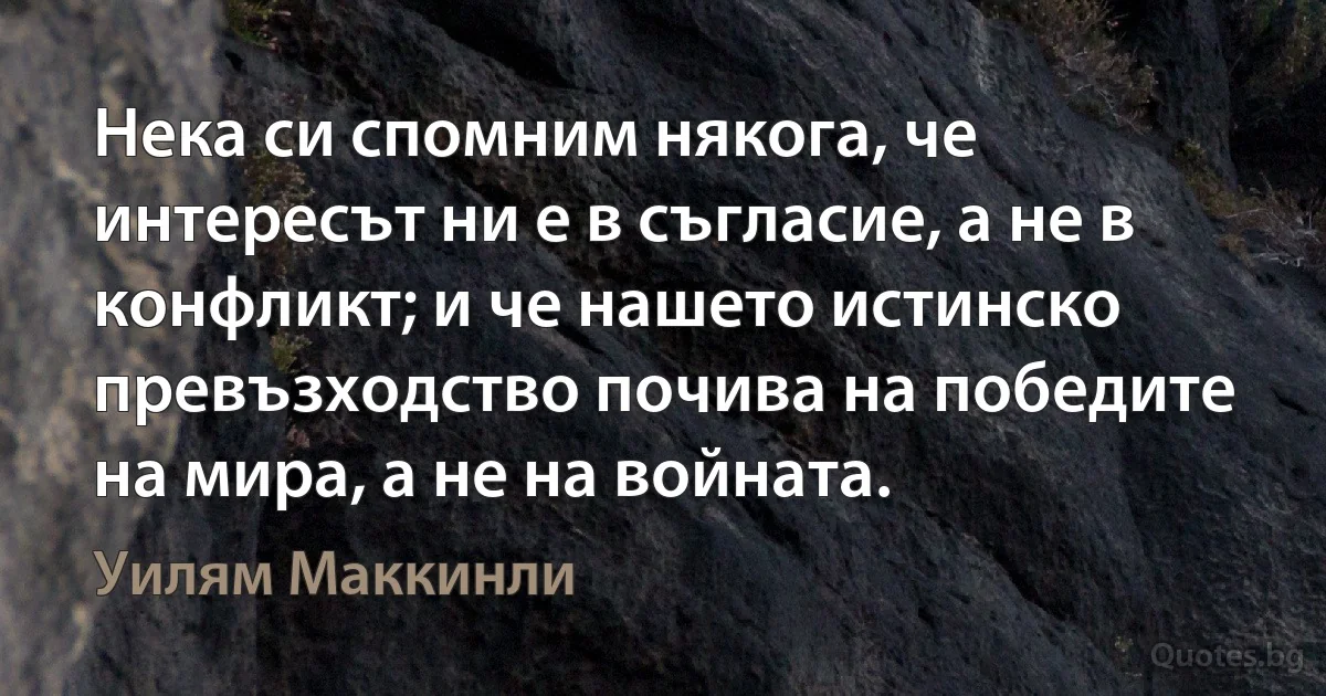 Нека си спомним някога, че интересът ни е в съгласие, а не в конфликт; и че нашето истинско превъзходство почива на победите на мира, а не на войната. (Уилям Маккинли)