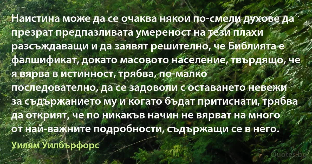 Наистина може да се очаква някои по-смели духове да презрат предпазливата умереност на тези плахи разсъждаващи и да заявят решително, че Библията е фалшификат, докато масовото население, твърдящо, че я вярва в истинност, трябва, по-малко последователно, да се задоволи с оставането невежи за съдържанието му и когато бъдат притиснати, трябва да открият, че по никакъв начин не вярват на много от най-важните подробности, съдържащи се в него. (Уилям Уилбърфорс)