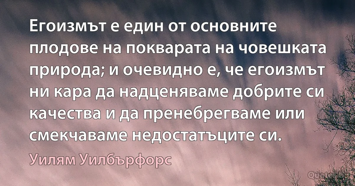 Егоизмът е един от основните плодове на покварата на човешката природа; и очевидно е, че егоизмът ни кара да надценяваме добрите си качества и да пренебрегваме или смекчаваме недостатъците си. (Уилям Уилбърфорс)