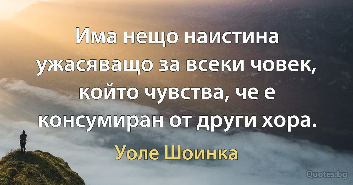 Има нещо наистина ужасяващо за всеки човек, който чувства, че е консумиран от други хора. (Уоле Шоинка)