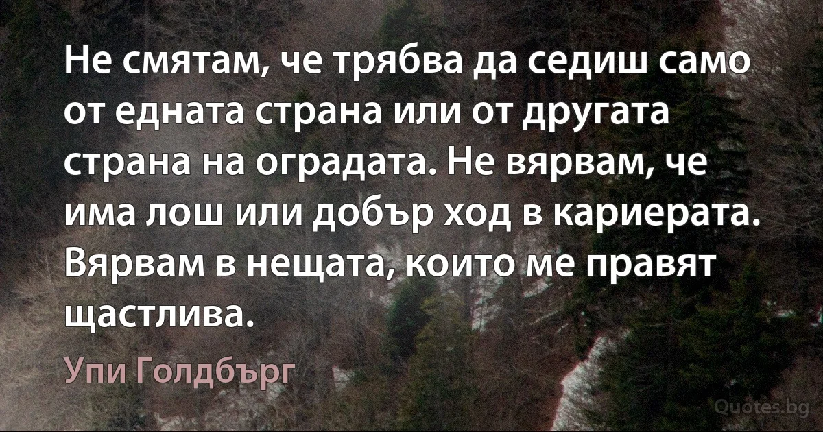 Не смятам, че трябва да седиш само от едната страна или от другата страна на оградата. Не вярвам, че има лош или добър ход в кариерата. Вярвам в нещата, които ме правят щастлива. (Упи Голдбърг)