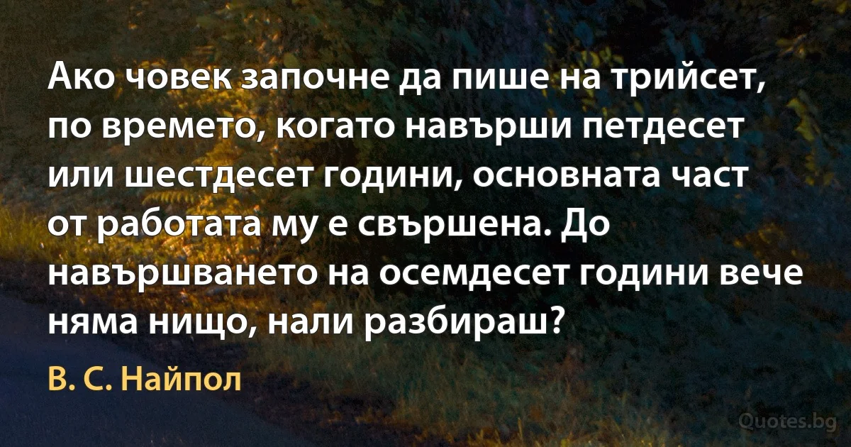 Ако човек започне да пише на трийсет, по времето, когато навърши петдесет или шестдесет години, основната част от работата му е свършена. До навършването на осемдесет години вече няма нищо, нали разбираш? (В. С. Найпол)