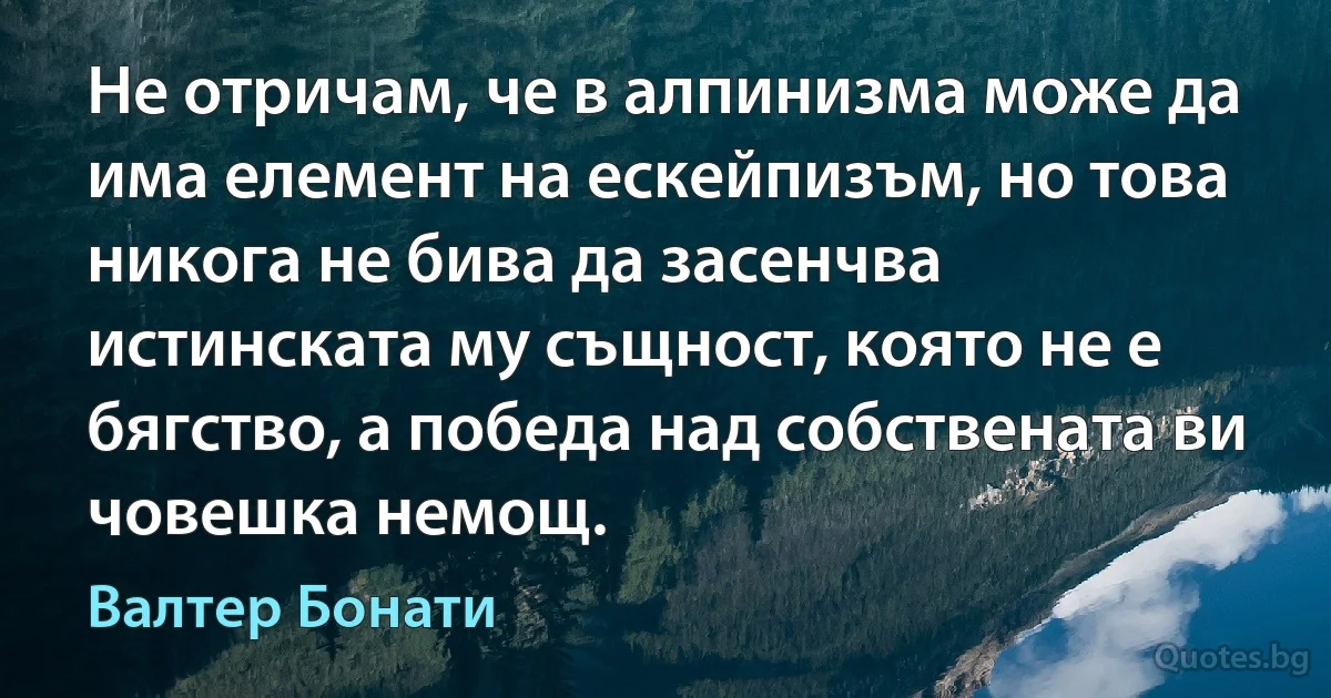 Не отричам, че в алпинизма може да има елемент на ескейпизъм, но това никога не бива да засенчва истинската му същност, която не е бягство, а победа над собствената ви човешка немощ. (Валтер Бонати)