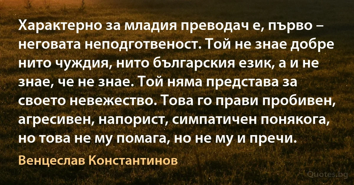 Характерно за младия преводач е, първо – неговата неподготвеност. Той не знае добре нито чуждия, нито българския език, а и не знае, че не знае. Той няма представа за своето невежество. Това го прави пробивен, агресивен, напорист, симпатичен понякога, но това не му помага, но не му и пречи. (Венцеслав Константинов)