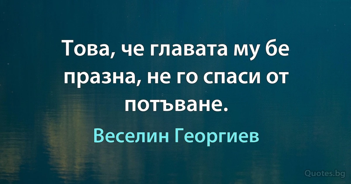 Това, че главата му бе празна, не го спаси от потъване. (Веселин Георгиев)