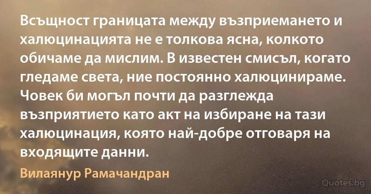 Всъщност границата между възприемането и халюцинацията не е толкова ясна, колкото обичаме да мислим. В известен смисъл, когато гледаме света, ние постоянно халюцинираме. Човек би могъл почти да разглежда възприятието като акт на избиране на тази халюцинация, която най-добре отговаря на входящите данни. (Вилаянур Рамачандран)