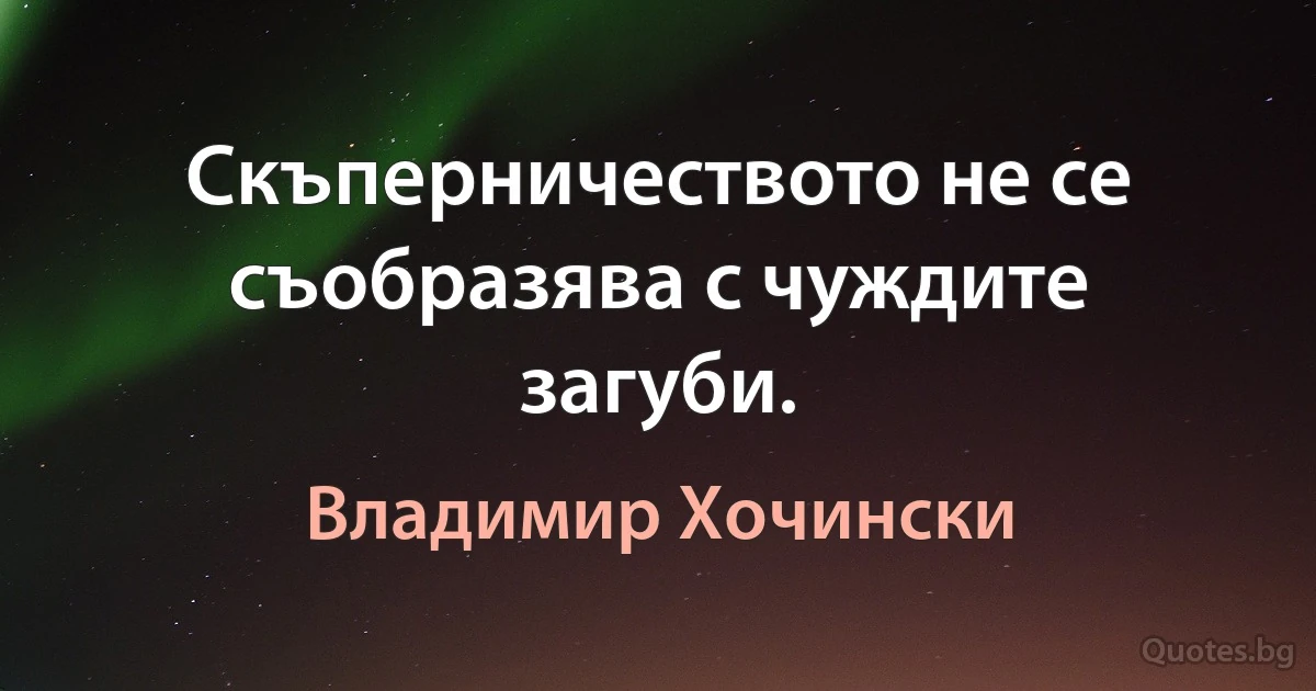 Скъперничеството не се съобразява с чуждите загуби. (Владимир Хочински)