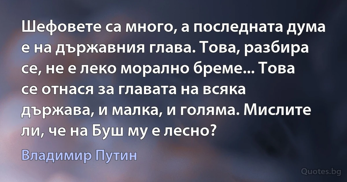 Шефовете са много, а последната дума е на държавния глава. Това, разбира се, не е леко морално бреме... Това се отнася за главата на всяка държава, и малка, и голяма. Мислите ли, че на Буш му е лесно? (Владимир Путин)