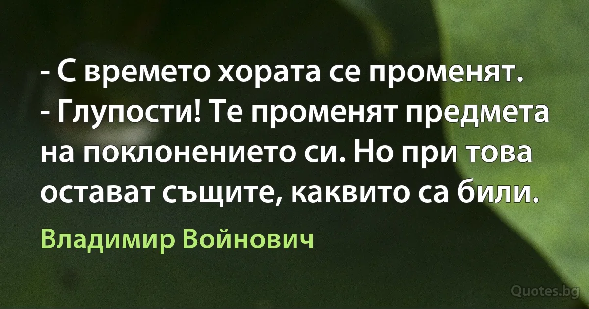 - С времето хората се променят. - Глупости! Те променят предмета на поклонението си. Но при това остават същите, каквито са били. (Владимир Войнович)