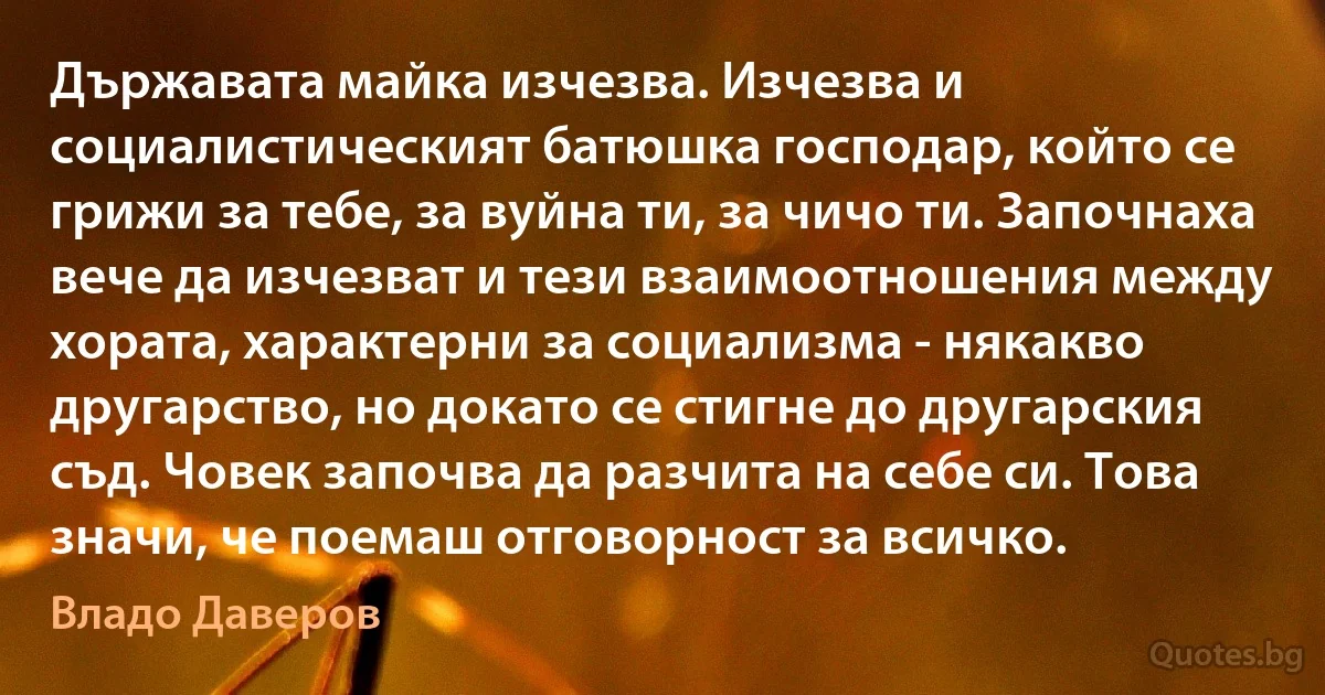 Държавата майка изчезва. Изчезва и социалистическият батюшка господар, който се грижи за тебе, за вуйна ти, за чичо ти. Започнаха вече да изчезват и тези взаимоотношения между хората, характерни за социализма - някакво другарство, но докато се стигне до другарския съд. Човек започва да разчита на себе си. Това значи, че поемаш отговорност за всичко. (Владо Даверов)