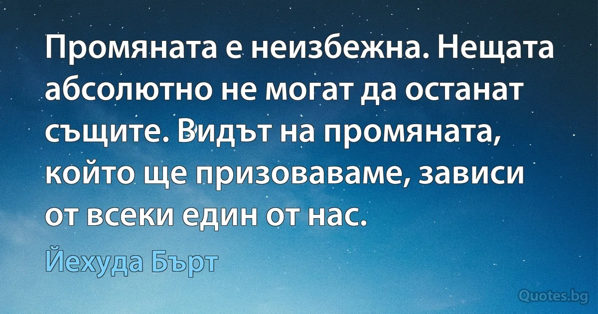 Промяната е неизбежна. Нещата абсолютно не могат да останат същите. Видът на промяната, който ще призоваваме, зависи от всеки един от нас. (Йехуда Бърт)