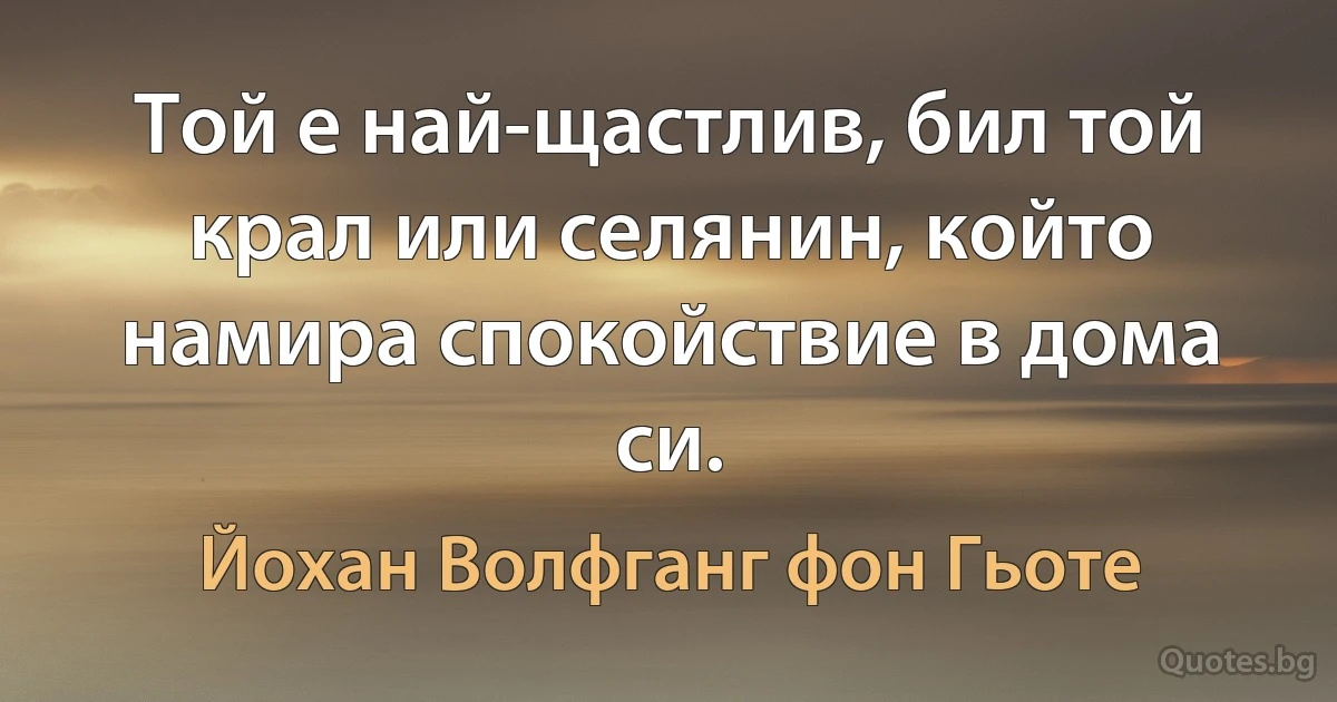 Той е най-щастлив, бил той крал или селянин, който намира спокойствие в дома си. (Йохан Волфганг фон Гьоте)