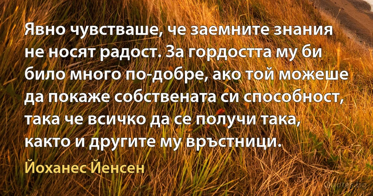 Явно чувстваше, че заемните знания не носят радост. За гордостта му би било много по-добре, ако той можеше да покаже собствената си способност, така че всичко да се получи така, както и другите му връстници. (Йоханес Йенсен)