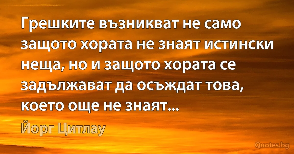 Грешките възникват не само защото хората не знаят истински неща, но и защото хората се задължават да осъждат това, което още не знаят... (Йорг Цитлау)