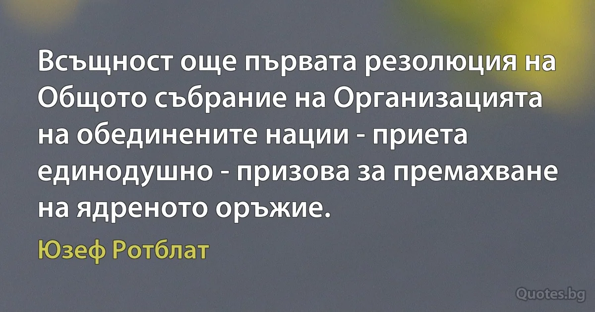 Всъщност още първата резолюция на Общото събрание на Организацията на обединените нации - приета единодушно - призова за премахване на ядреното оръжие. (Юзеф Ротблат)