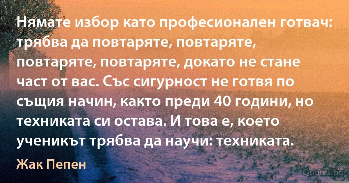 Нямате избор като професионален готвач: трябва да повтаряте, повтаряте, повтаряте, повтаряте, докато не стане част от вас. Със сигурност не готвя по същия начин, както преди 40 години, но техниката си остава. И това е, което ученикът трябва да научи: техниката. (Жак Пепен)