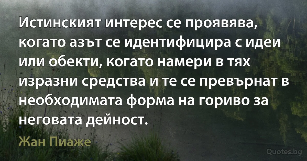 Истинският интерес се проявява, когато азът се идентифицира с идеи или обекти, когато намери в тях изразни средства и те се превърнат в необходимата форма на гориво за неговата дейност. (Жан Пиаже)