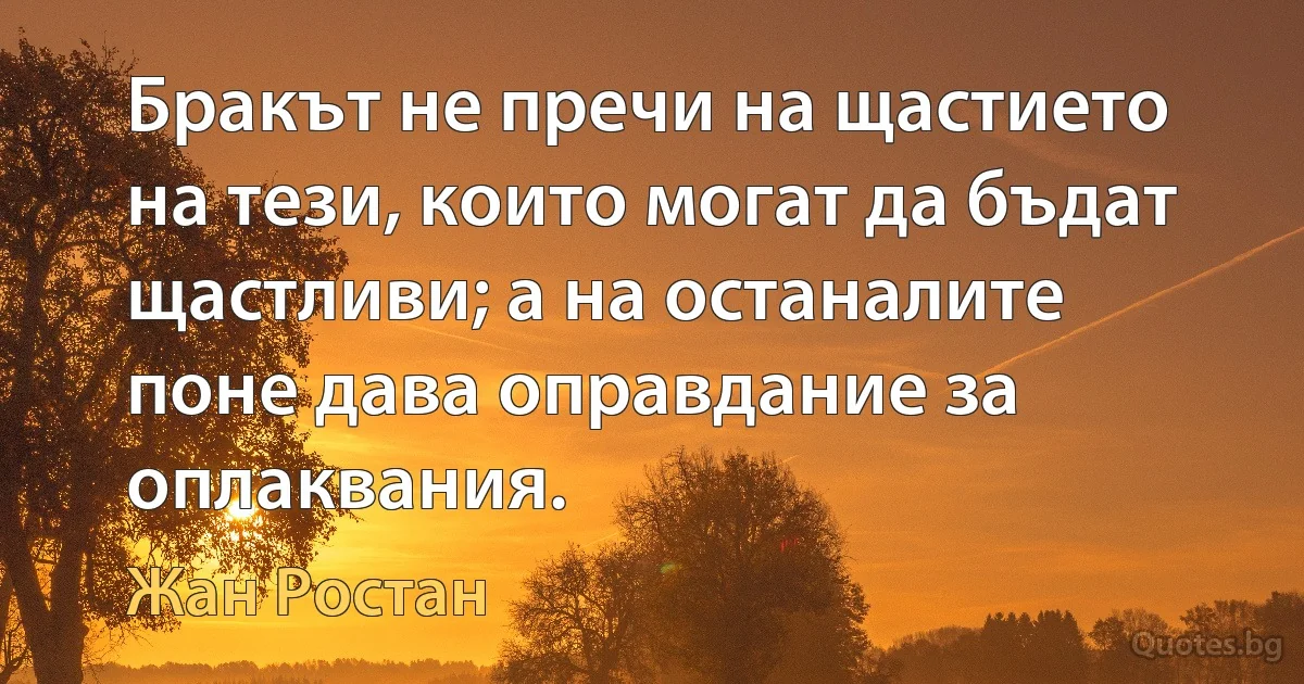 Бракът не пречи на щастието на тези, които могат да бъдат щастливи; а на останалите поне дава оправдание за оплаквания. (Жан Ростан)