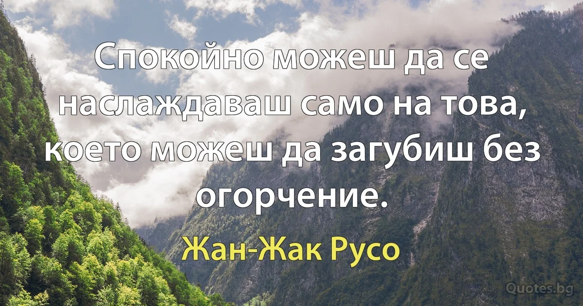 Спокойно можеш да се наслаждаваш само на това, което можеш да загубиш без огорчение. (Жан-Жак Русо)