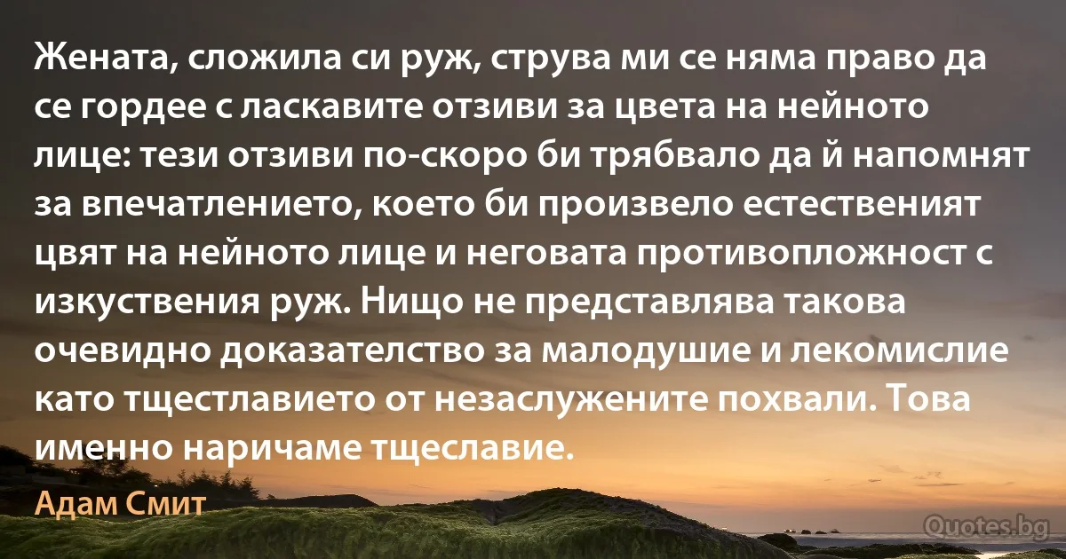 Жената, сложила си руж, струва ми се няма право да се гордее с ласкавите отзиви за цвета на нейното лице: тези отзиви по-скоро би трябвало да й напомнят за впечатлението, което би произвело естественият цвят на нейното лице и неговата противопложност с изкуствения руж. Нищо не представлява такова очевидно доказателство за малодушие и лекомислие като тщестлавието от незаслужените похвали. Това именно наричаме тщеславие. (Адам Смит)