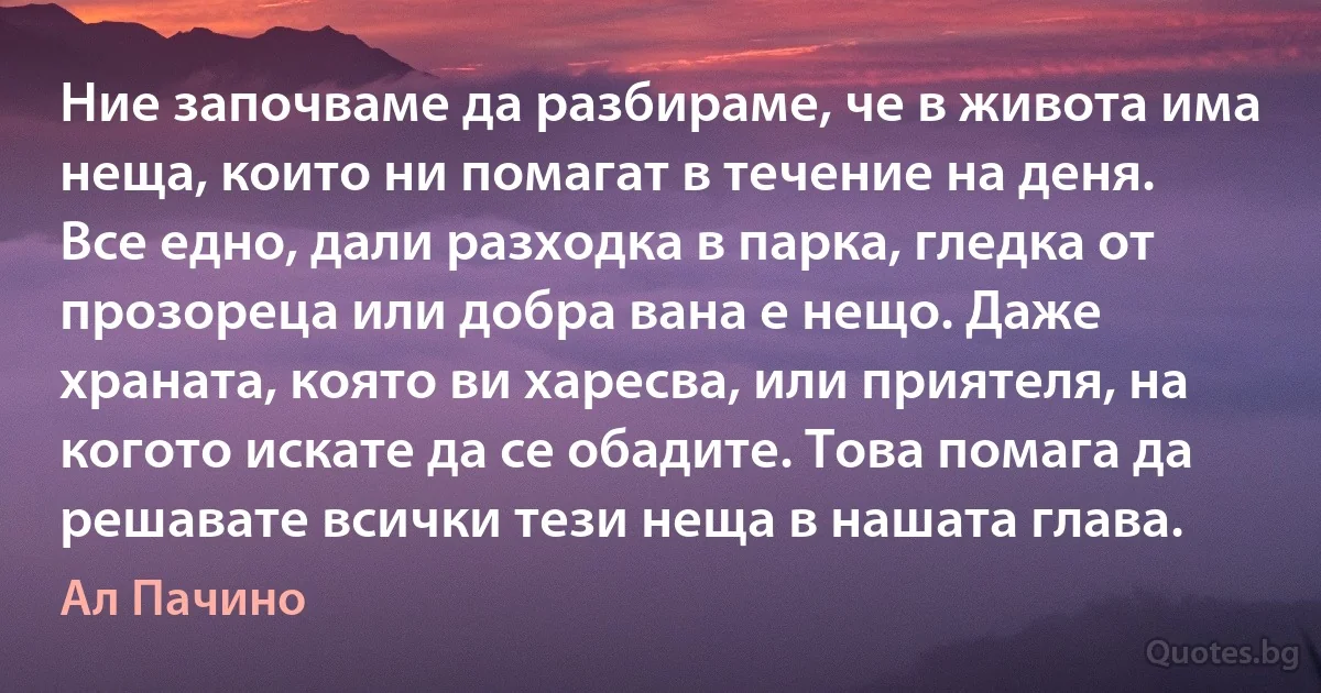 Ние започваме да разбираме, че в живота има неща, които ни помагат в течение на деня. Все едно, дали разходка в парка, гледка от прозореца или добра вана е нещо. Даже храната, която ви харесва, или приятеля, на когото искате да се обадите. Това помага да решавате всички тези неща в нашата глава. (Ал Пачино)