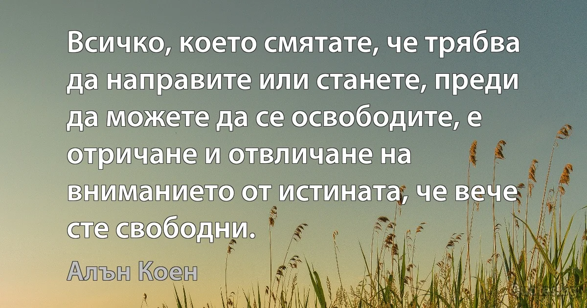 Всичко, което смятате, че трябва да направите или станете, преди да можете да се освободите, е отричане и отвличане на вниманието от истината, че вече сте свободни. (Алън Коен)