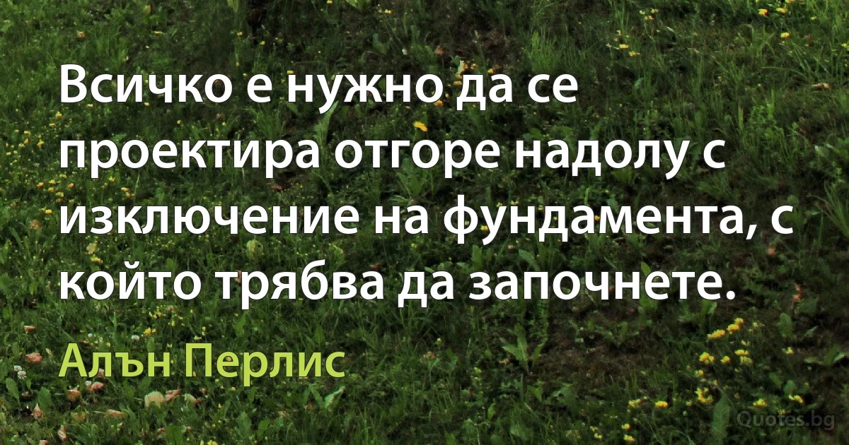 Всичко е нужно да се проектира отгоре надолу с изключение на фундамента, с който трябва да започнете. (Алън Перлис)