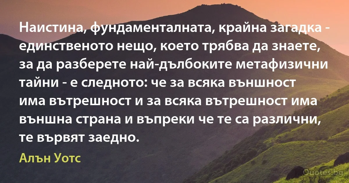 Наистина, фундаменталната, крайна загадка - единственото нещо, което трябва да знаете, за да разберете най-дълбоките метафизични тайни - е следното: че за всяка външност има вътрешност и за всяка вътрешност има външна страна и въпреки че те са различни, те вървят заедно. (Алън Уотс)