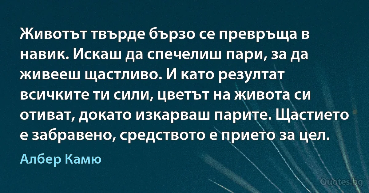 Животът твърде бързо се превръща в навик. Искаш да спечелиш пари, за да живееш щастливо. И като резултат всичките ти сили, цветът на живота си отиват, докато изкарваш парите. Щастието е забравено, средството е прието за цел. (Албер Камю)