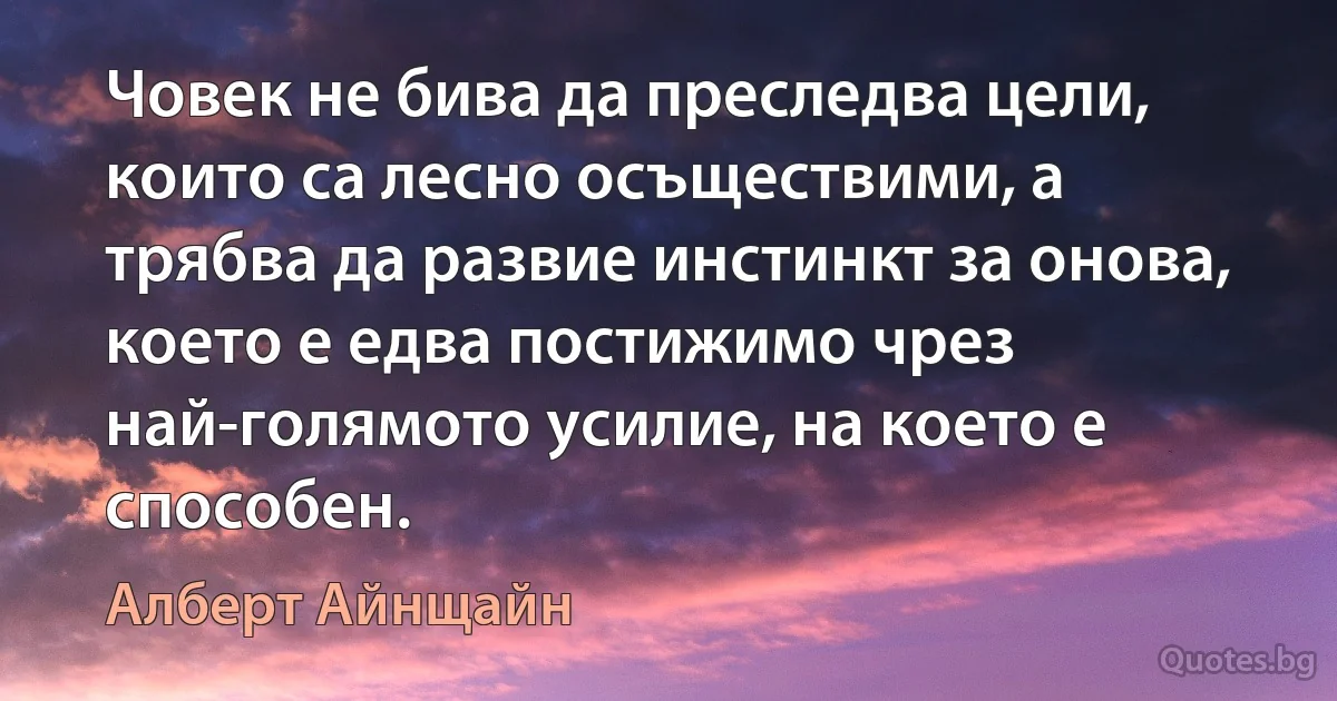 Човек не бива да преследва цели, които са лесно осъществими, а трябва да развие инстинкт за онова, което е едва постижимо чрез най-голямото усилие, на което е способен. (Алберт Айнщайн)