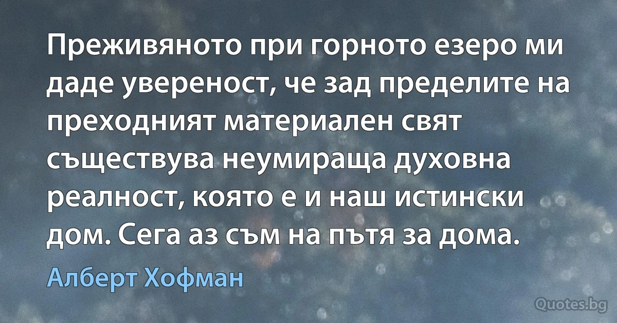 Преживяното при горното езеро ми даде увереност, че зад пределите на преходният материален свят съществува неумираща духовна реалност, която е и наш истински дом. Сега аз съм на пътя за дома. (Алберт Хофман)