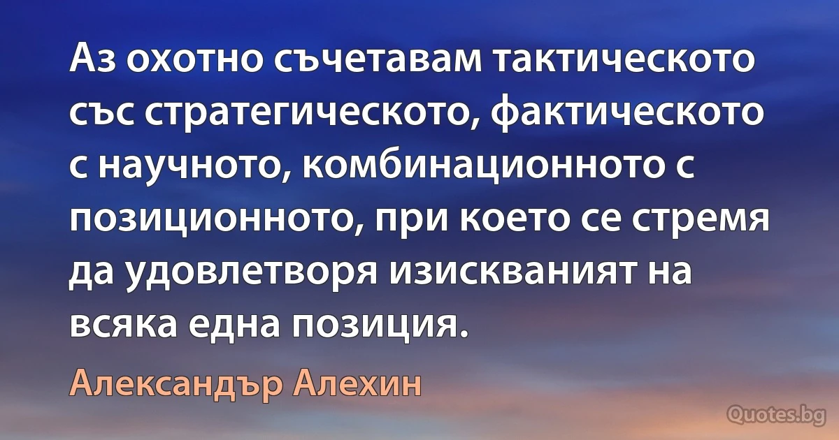 Аз охотно съчетавам тактическото със стратегическото, фактическото с научното, комбинационното с позиционното, при което се стремя да удовлетворя изискваният на всяка една позиция. (Александър Алехин)