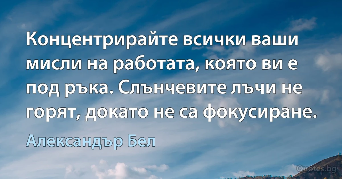 Концентрирайте всички ваши мисли на работата, която ви е под ръка. Слънчевите лъчи не горят, докато не са фокусиране. (Александър Бел)