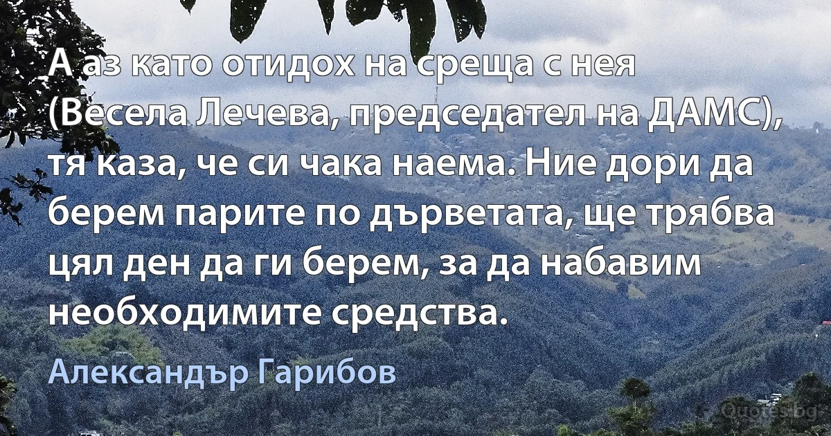 А аз като отидох на среща с нея (Весела Лечева, председател на ДАМС), тя каза, че си чака наема. Ние дори да берем парите по дърветата, ще трябва цял ден да ги берем, за да набавим необходимите средства. (Александър Гарибов)