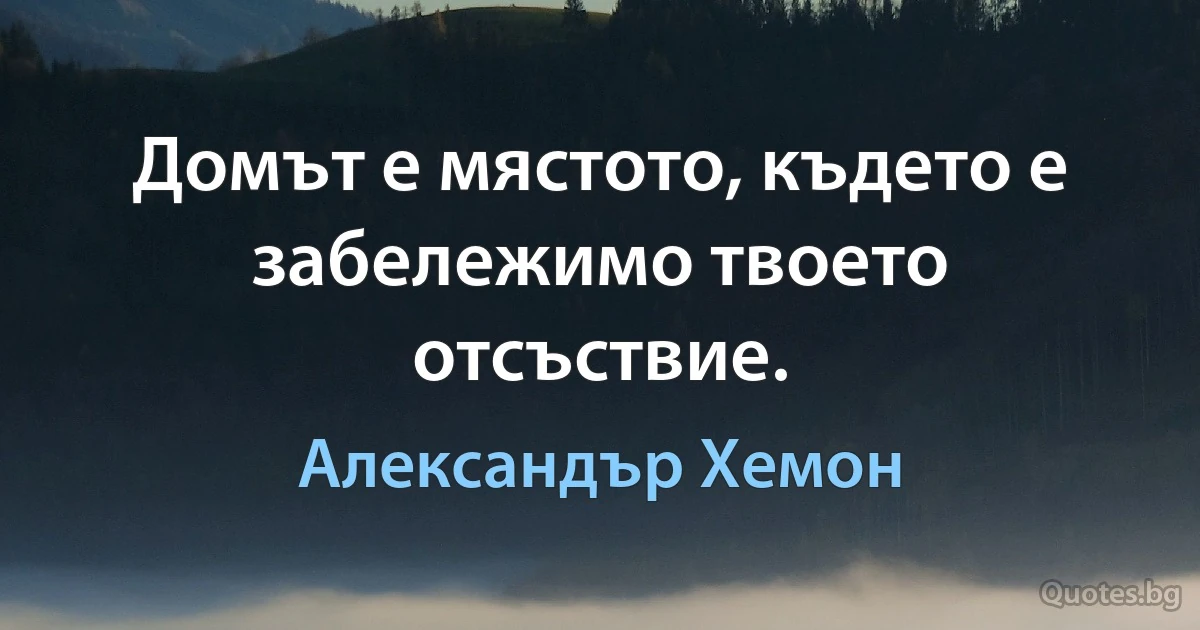 Домът е мястото, където е забележимо твоето отсъствие. (Александър Хемон)