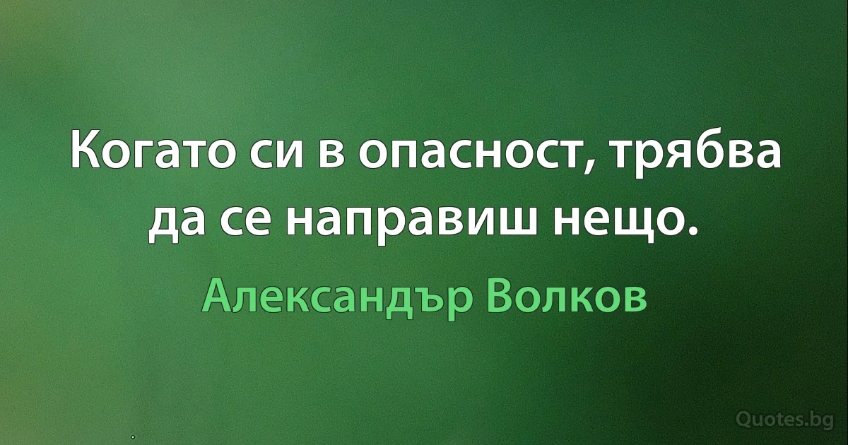 Когато си в опасност, трябва да се направиш нещо. (Александър Волков)