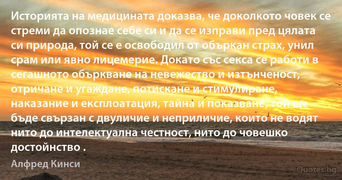 Историята на медицината доказва, че доколкото човек се стреми да опознае себе си и да се изправи пред цялата си природа, той се е освободил от объркан страх, унил срам или явно лицемерие. Докато със секса се работи в сегашното объркване на невежество и изтънченост, отричане и угаждане, потискане и стимулиране, наказание и експлоатация, тайна и показване, той ще бъде свързан с двуличие и неприличие, които не водят нито до интелектуална честност, нито до човешко достойнство . (Алфред Кинси)