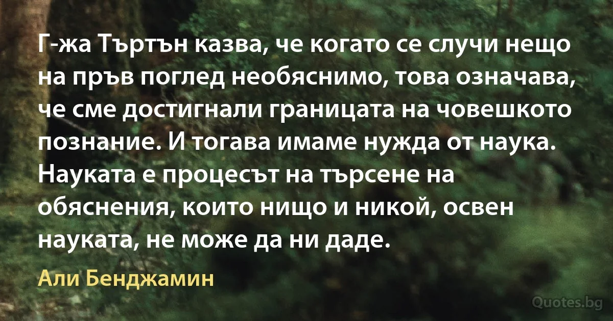 Г-жа Търтън казва, че когато се случи нещо на пръв поглед необяснимо, това означава, че сме достигнали границата на човешкото познание. И тогава имаме нужда от наука. Науката е процесът на търсене на обяснения, които нищо и никой, освен науката, не може да ни даде. (Али Бенджамин)