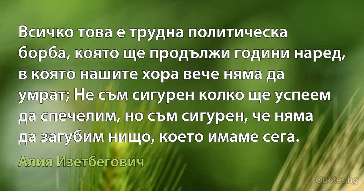 Всичко това е трудна политическа борба, която ще продължи години наред, в която нашите хора вече няма да умрат; Не съм сигурен колко ще успеем да спечелим, но съм сигурен, че няма да загубим нищо, което имаме сега. (Алия Изетбегович)