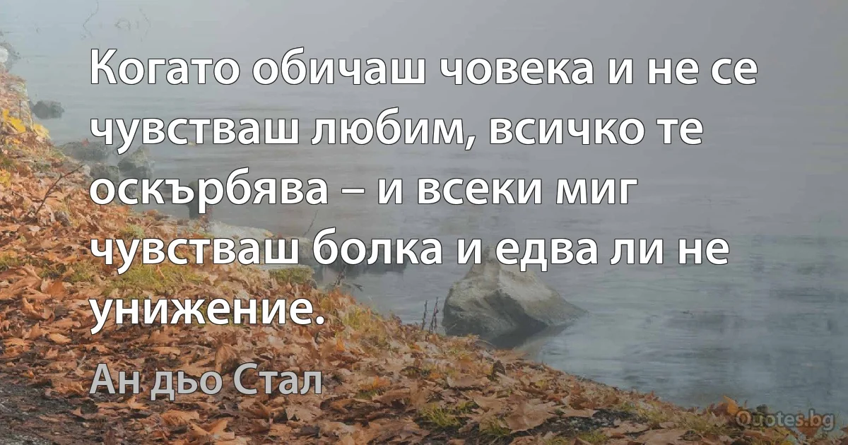 Когато обичаш човека и не се чувстваш любим, всичко те оскърбява – и всеки миг чувстваш болка и едва ли не унижение. (Ан дьо Стал)