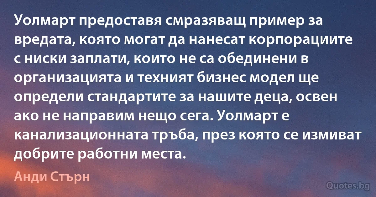 Уолмарт предоставя смразяващ пример за вредата, която могат да нанесат корпорациите с ниски заплати, които не са обединени в организацията и техният бизнес модел ще определи стандартите за нашите деца, освен ако не направим нещо сега. Уолмарт е канализационната тръба, през която се измиват добрите работни места. (Анди Стърн)