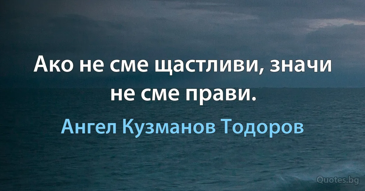 Ако не сме щастливи, значи не сме прави. (Ангел Кузманов Тодоров)