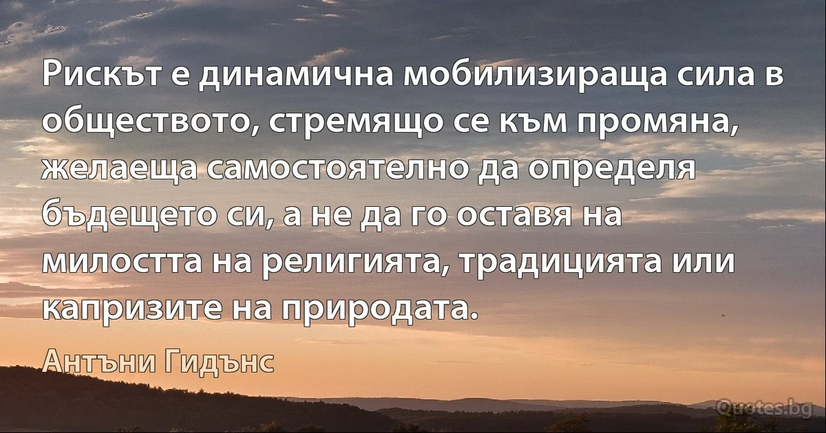 Рискът е динамична мобилизираща сила в обществото, стремящо се към промяна, желаеща самостоятелно да определя бъдещето си, а не да го оставя на милостта на религията, традицията или капризите на природата. (Антъни Гидънс)