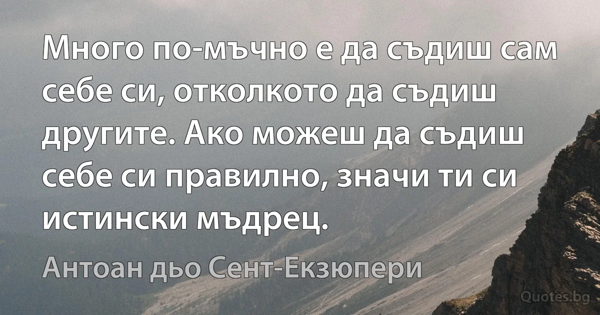 Много по-мъчно е да съдиш сам себе си, отколкото да съдиш другите. Ако можеш да съдиш себе си правилно, значи ти си истински мъдрец. (Антоан дьо Сент-Екзюпери)