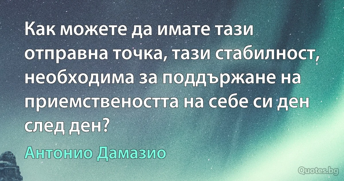 Как можете да имате тази отправна точка, тази стабилност, необходима за поддържане на приемствеността на себе си ден след ден? (Антонио Дамазио)