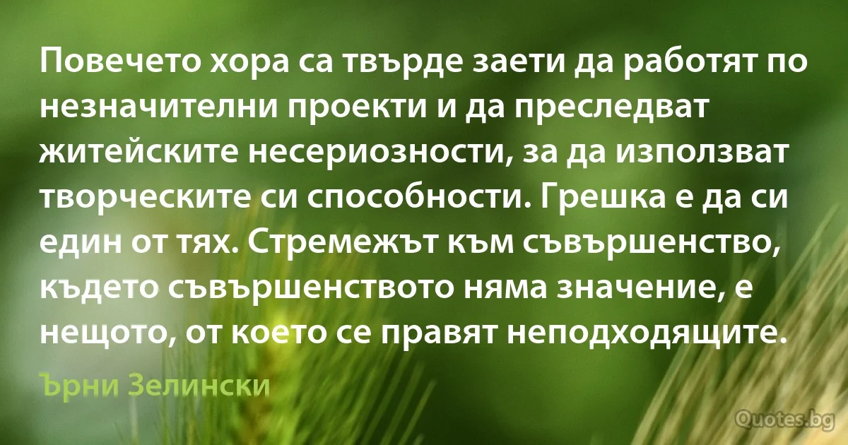 Повечето хора са твърде заети да работят по незначителни проекти и да преследват житейските несериозности, за да използват творческите си способности. Грешка е да си един от тях. Стремежът към съвършенство, където съвършенството няма значение, е нещото, от което се правят неподходящите. (Ърни Зелински)