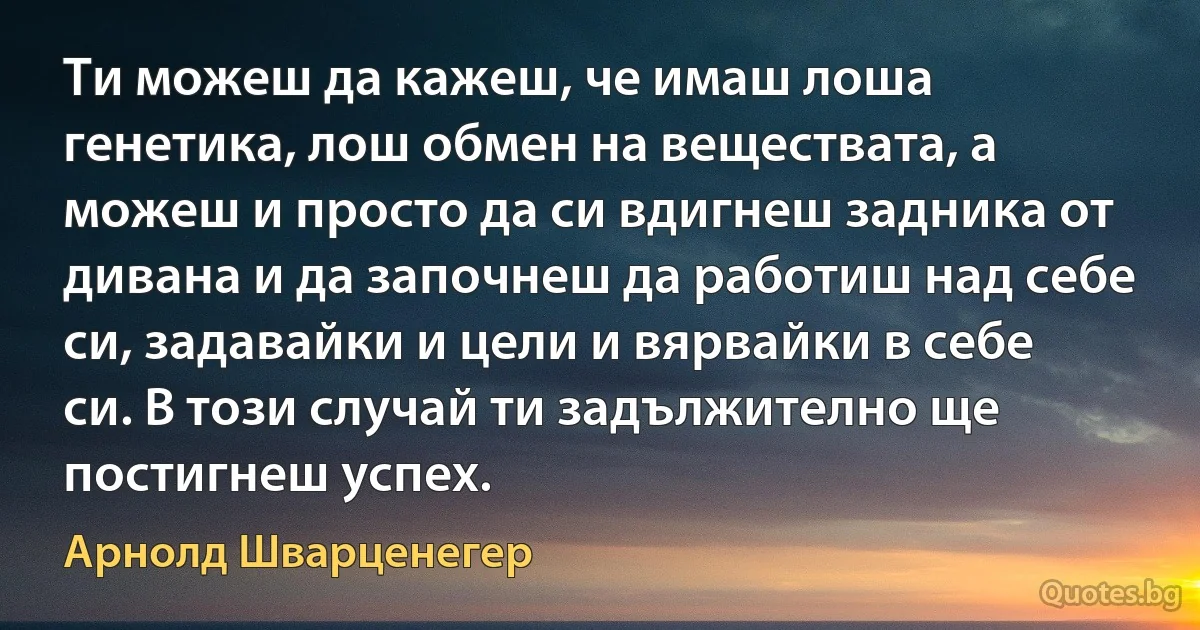 Ти можеш да кажеш, че имаш лоша генетика, лош обмен на веществата, а можеш и просто да си вдигнеш задника от дивана и да започнеш да работиш над себе си, задавайки и цели и вярвайки в себе си. В този случай ти задължително ще постигнеш успех. (Арнолд Шварценегер)