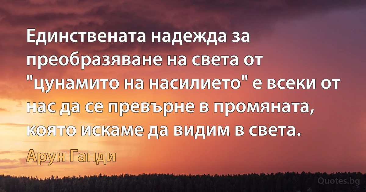 Единствената надежда за преобразяване на света от "цунамито на насилието" е всеки от нас да се превърне в промяната, която искаме да видим в света. (Арун Ганди)